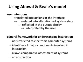 Using Abowd & Beale’s model
user intentions
→ translated into actions at the interface
→ translated into alterations of system state
→ reflected in the output display
→ interpreted by the user
general framework for understanding interaction
– not restricted to electronic computer systems
– identifies all major components involved in
interaction
– allows comparative assessment of systems
– an abstraction
 