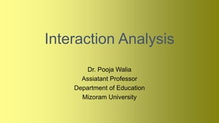 Interaction Analysis
Dr. Pooja Walia
Assiatant Professor
Department of Education
Mizoram University
 