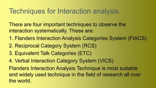Techniques for Interaction analysis
There are four important techniques to observe the
interaction systematically. These are:
1. Flanders Interaction Analysis Categories System (FIACS)
2. Reciprocal Category System (RCS)
3. Equivalent Talk Categories (ETC)
4. Verbal Interaction Category System (VICS)
Flanders Interaction Analysis Technique is most suitable
and widely used technique in the field of research all over
the world.
 