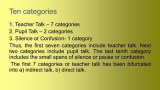 Ten categories
1. Teacher Talk – 7 categories
2. Pupil Talk – 2 categories
3. Silence or Confusion- 1 category
Thus, the first seven categories include teacher talk. Next
two categories include pupil talk. The last tenth category
includes the small spans of silence or pause or confusion.
The first 7 categories or teacher talk has been bifurcated
into a) indirect talk, b) direct talk.
 