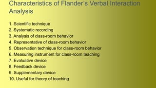 Characteristics of Flander’s Verbal Interaction
Analysis
1. Scientific technique
2. Systematic recording
3. Analysis of class-room behavior
4. Representative of class-room behavior
5. Observation technique for class-room behavior
6. Measuring instrument for class-room teaching
7. Evaluative device
8. Feedback device
9. Supplementary device
10. Useful for theory of teaching
 