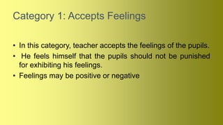 Category 1: Accepts Feelings
• In this category, teacher accepts the feelings of the pupils.
• He feels himself that the pupils should not be punished
for exhibiting his feelings.
• Feelings may be positive or negative
 