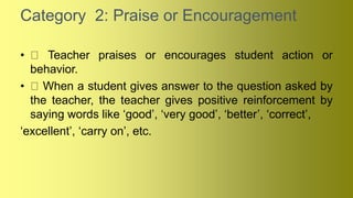 Category 2: Praise or Encouragement
• Teacher praises or encourages student action or
behavior.
• When a student gives answer to the question asked by
the teacher, the teacher gives positive reinforcement by
saying words like ‘good’, ‘very good’, ‘better’, ‘correct’,
‘excellent’, ‘carry on’, etc.
 