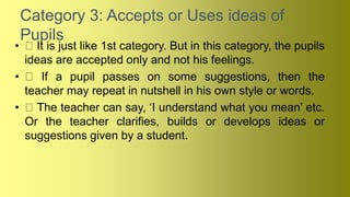 Category 3: Accepts or Uses ideas of
Pupils
• It is just like 1st category. But in this category, the pupils
ideas are accepted only and not his feelings.
• If a pupil passes on some suggestions, then the
teacher may repeat in nutshell in his own style or words.
• The teacher can say, ‘I understand what you mean’ etc.
Or the teacher clarifies, builds or develops ideas or
suggestions given by a student.
 