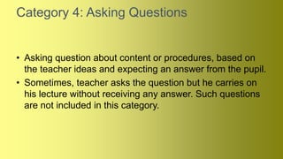 Category 4: Asking Questions
• Asking question about content or procedures, based on
the teacher ideas and expecting an answer from the pupil.
• Sometimes, teacher asks the question but he carries on
his lecture without receiving any answer. Such questions
are not included in this category.
 