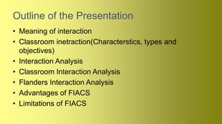 Outline of the Presentation
• Meaning of interaction
• Classroom inetraction(Characterstics, types and
objectives)
• Interaction Analysis
• Classroom Interaction Analysis
• Flanders Interaction Analysis
• Advantages of FIACS
• Limitations of FIACS
 