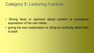 Category 5: Lecturing /Lecture
• Giving facts or opinions about content or procedure
expression of his own ideas,
• giving his own explanation or citing an authority other than
a pupil.
 