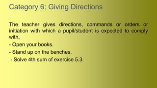 Category 6: Giving Directions
The teacher gives directions, commands or orders or
initiation with which a pupil/student is expected to comply
with,
- Open your books.
- Stand up on the benches.
- Solve 4th sum of exercise 5.3.
 
