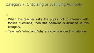 Category 7: Criticizing or Justifying Authority
• When the teacher asks the pupils not to interrupt with
foolish questions, then this behavior is included in this
category.
• Teacher’s ‘what’ and ‘why’ also come under this category
 