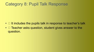 Category 8: Pupil Talk Response
• It includes the pupils talk in response to teacher’s talk
• Teacher asks question, student gives answer to the
question.
 