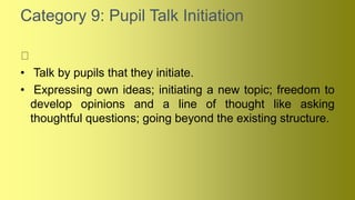 Category 9: Pupil Talk Initiation
• Talk by pupils that they initiate.
• Expressing own ideas; initiating a new topic; freedom to
develop opinions and a line of thought like asking
thoughtful questions; going beyond the existing structure.
 