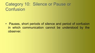 Category 10: Silence or Pause or
Confusion
• Pauses, short periods of silence and period of confusion
in which communication cannot be understood by the
observer.
 