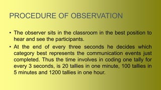 PROCEDURE OF OBSERVATION
• The observer sits in the classroom in the best position to
hear and see the participants.
• At the end of every three seconds he decides which
category best represents the communication events just
completed. Thus the time involves in coding one tally for
every 3 seconds, is 20 tallies in one minute, 100 tallies in
5 minutes and 1200 tallies in one hour.
 