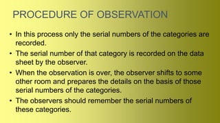 PROCEDURE OF OBSERVATION
• In this process only the serial numbers of the categories are
recorded.
• The serial number of that category is recorded on the data
sheet by the observer.
• When the observation is over, the observer shifts to some
other room and prepares the details on the basis of those
serial numbers of the categories.
• The observers should remember the serial numbers of
these categories.
 