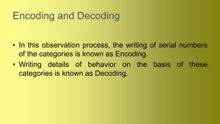 Encoding and Decoding
• In this observation process, the writing of serial numbers
of the categories is known as Encoding.
• Writing details of behavior on the basis of these
categories is known as Decoding.
 