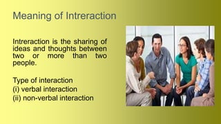 Meaning of Intreraction
Intreraction is the sharing of
ideas and thoughts between
two or more than two
people.
Type of interaction
(i) verbal interaction
(ii) non-verbal interaction
 