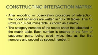 CONSTRUCTING INTERACTION MATRIX
• After encoding or observation procedure of interaction,
the coded behaviors are written in 10 x 10 tables. This 10
(rows) x 10 (columns) table is known as a matrix.
• The category numbers of the record sheet the tabulated in
the matrix table. Each number is entered in the form of
sequence pairs, being used twice, first as the first
numbers and second as second number.
 