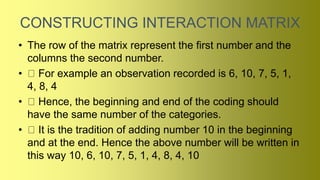 CONSTRUCTING INTERACTION MATRIX
• The row of the matrix represent the first number and the
columns the second number.
• For example an observation recorded is 6, 10, 7, 5, 1,
4, 8, 4
• Hence, the beginning and end of the coding should
have the same number of the categories.
• It is the tradition of adding number 10 in the beginning
and at the end. Hence the above number will be written in
this way 10, 6, 10, 7, 5, 1, 4, 8, 4, 10
 