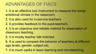 ADVANTAGES OF FIACS
1. It is an effective tool /instrument to measure the social-
emotional climate in the classroom.
2. It is also used for in-service teachers.
3. It provides feedback to the pupil-teachers.
4. It is an objective and reliable method for observation of
classroom teaching.
5. It is mostly teacher talk oriented.
6. It is used to compare the behavior of teachers at different
age levels, gender, subject etc.
7. It is much useful in team teaching and microteaching.
 