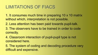 LIMITATIONS OF FIACS
1. It consumes much time in preparing 10 x 10 matrix
without which, interpretation is not possible.
2. Less attention has been paid towards pupil-talk.
3. The observers have to be trained in order to code
correctly.
4. Classroom interaction of pupil-pupil type is not
considered here.
5. The system of coding and decoding procedure very
difficult and expensive.
 