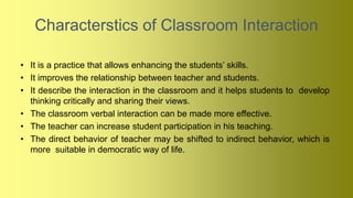 Characterstics of Classroom Interaction
• It is a practice that allows enhancing the students’ skills.
• It improves the relationship between teacher and students.
• It describe the interaction in the classroom and it helps students to develop
thinking critically and sharing their views.
• The classroom verbal interaction can be made more effective.
• The teacher can increase student participation in his teaching.
• The direct behavior of teacher may be shifted to indirect behavior, which is
more suitable in democratic way of life.
 