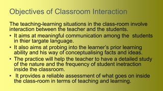 Objectives of Classroom Interaction
The teaching-learning situations in the class-room involve
interaction between the teacher and the students.
• It aims at meaningful communication among the students
in thier targate language.
• It also aims at probing into the learner’s prior learning
ability and his way of conceptualising facts and ideas.
• The practice will help the teacher to have a detailed study
of the nature and the frequency of student inetraction
inside the classroom.
• It provides a reliable assessment of what goes on inside
the class-room in terms of teaching and learning.
 