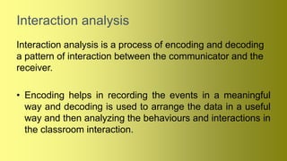 Interaction analysis
Interaction analysis is a process of encoding and decoding
a pattern of interaction between the communicator and the
receiver.
• Encoding helps in recording the events in a meaningful
way and decoding is used to arrange the data in a useful
way and then analyzing the behaviours and interactions in
the classroom interaction.
 
