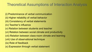 Theoretical Assumptions of Interaction Analysis
(i) Predominance of verbal communication
(ii) Higher reliability of verbal behavior
(iii) Consistency of verbal statements
(iv) Teacher’s influence
(v) Relation between students and teacher
(vi) Relation between social climate and productivity
(vii) Relation between class-room climate and learning
(viii) Use of observational technique
(ix) Role of feedback
(x) Expression through verbal statement
 