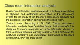 Class-room interaction analysis
Class-room interaction analysis refers to a technique consisting
of objective and systematic observation of the class-room
events for the study of the teacher’s class-room behavior and
the process of interaction going inside the class-room.
Thakur’s view: According to Dr. S.K. Thakur, class-room
interaction analysis “may be defined as an instrument which is
designed to record categories of verbal interaction during, or
from, recorded teaching learning sessions. It is a technique for
capturing qualitative and quantitative dimensions of teacher’s
verbal behavior in the class-room.”
 
