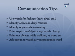 Communication Tips Use words for feelings (hurt, tired, etc.) Identify objects in daily routines Identify objects when assisting Point to pictures/objects, say words clearly Point out objects while walking, at store, etc. Ask person to watch as you pronounce word 