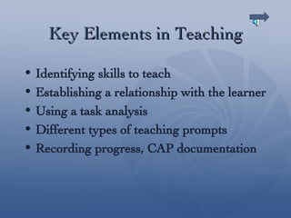 Key Elements in Teaching Identifying skills to teach Establishing a relationship with the learner Using a task analysis Different types of teaching prompts Recording progress, CAP documentation 