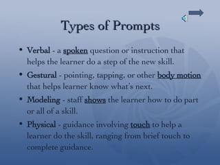 Types of Prompts Verbal  - a  spoken  question or instruction that helps the learner do a step of the new skill. Gestural  - pointing, tapping, or other  body motion  that helps learner know what’s next. Modeling  - staff  shows  the learner how to do part or all of a skill. Physical  - guidance involving  touch  to help a learner do the skill, ranging from brief touch to complete guidance. 