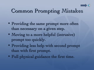 Common Prompting Mistakes Providing the same prompt more often than necessary on a given step. Moving to a more helpful (intrusive) prompt too quickly. Providing less help with second prompt than with first prompt. Full physical guidance the first time. 