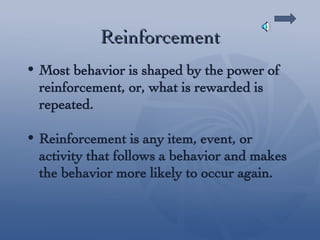 Reinforcement Most behavior is shaped by the power of reinforcement, or, what is rewarded is repeated. Reinforcement is any item, event, or activity that follows a behavior and makes the behavior more likely to occur again. 
