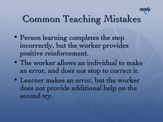 Common Teaching Mistakes Person learning completes the step incorrectly, but the worker provides positive reinforcement. The worker allows an individual to make an error, and does not stop to correct it. Learner makes an error, but the worker does not provide additional help on the second try. 