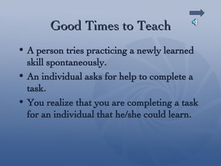 Good Times to Teach A person tries practicing a newly learned skill spontaneously. An individual asks for help to complete a task. You realize that you are completing a task for an individual that he/she could learn. 