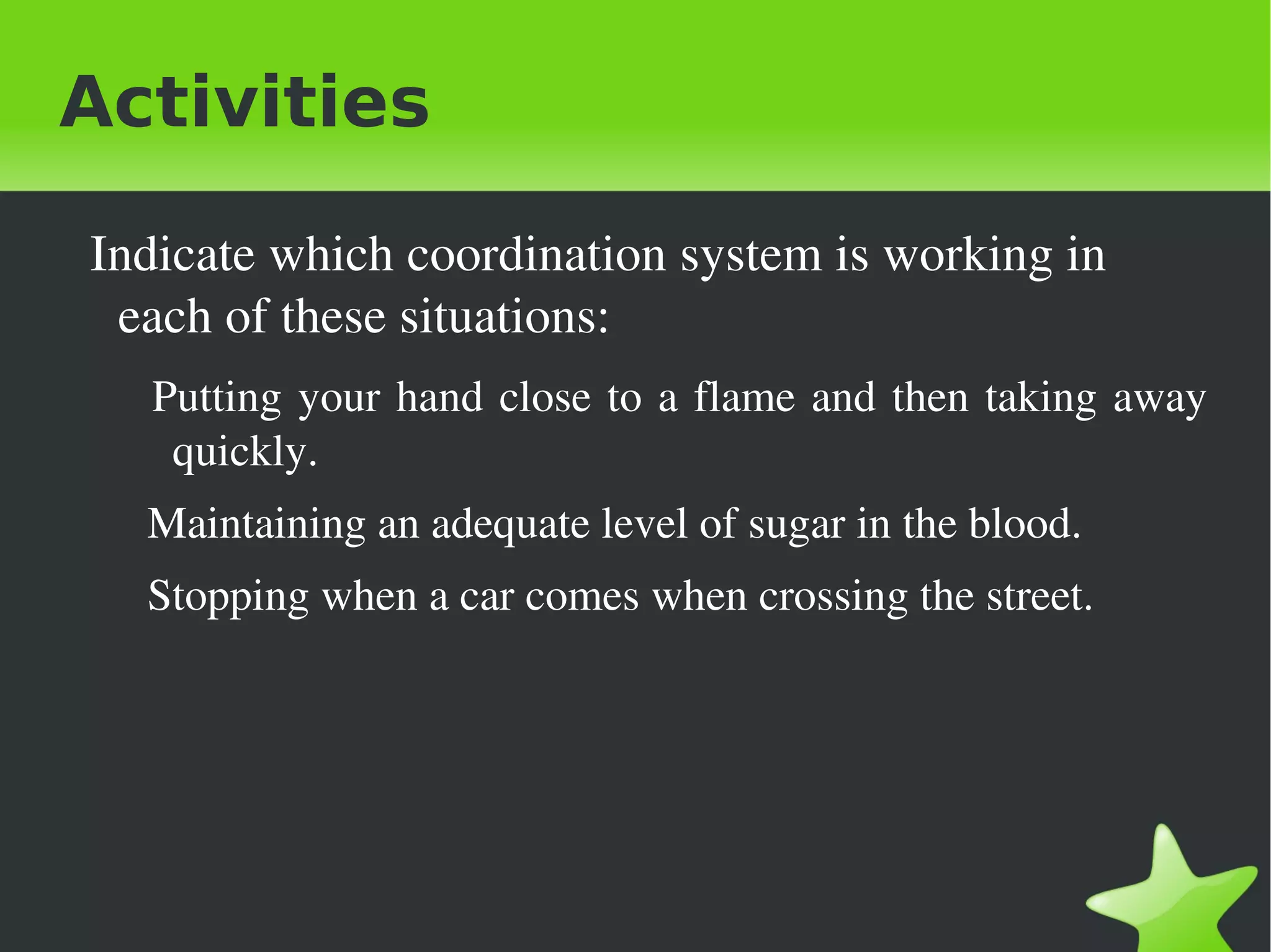 Activities

     Indicate which coordination system is working in 
      each of these situations:
        Putting  your  hand  close  to  a  flame  and  then  taking  away 
         quickly.
       Maintaining an adequate level of sugar in the blood.
       Stopping when a car comes when crossing the street.  




                                      
 