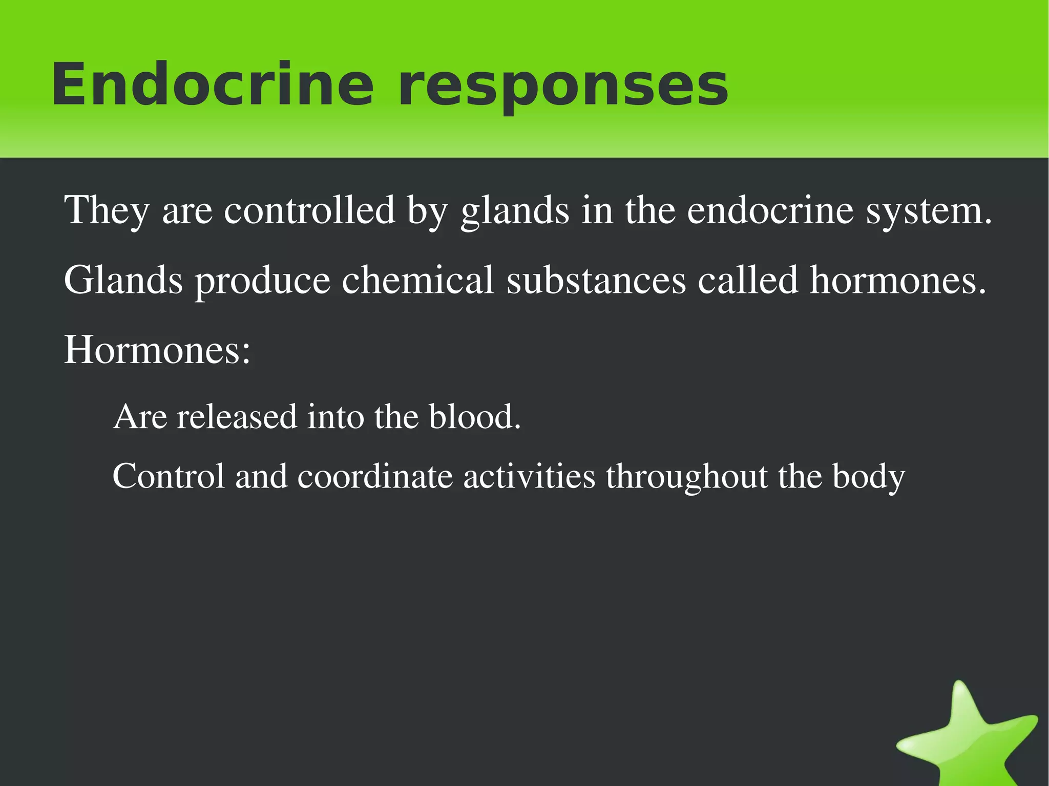 Endocrine responses

    They are controlled by glands in the endocrine system. 
    Glands produce chemical substances called hormones.
    Hormones: 
      Are released into the blood.
      Control and coordinate activities throughout the body  




                                      
 