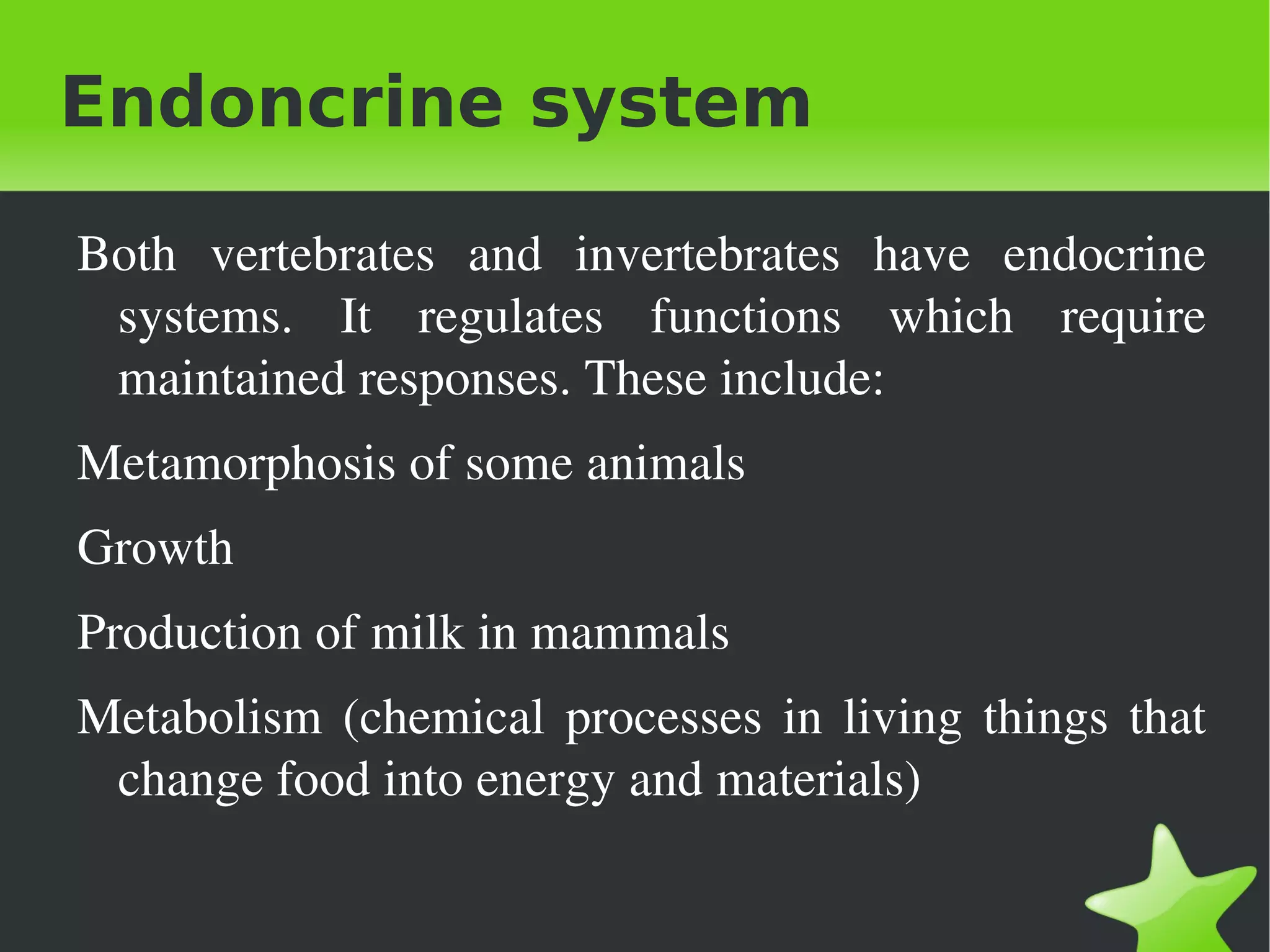 Endoncrine system

    Both  vertebrates  and  invertebrates  have  endocrine 
     systems.  It  regulates  functions  which  require 
     maintained responses. These include: 
    Metamorphosis of some animals
    Growth 
    Production of milk in mammals
    Metabolism  (chemical  processes  in  living  things  that 
     change food into energy and materials)

                                 
 