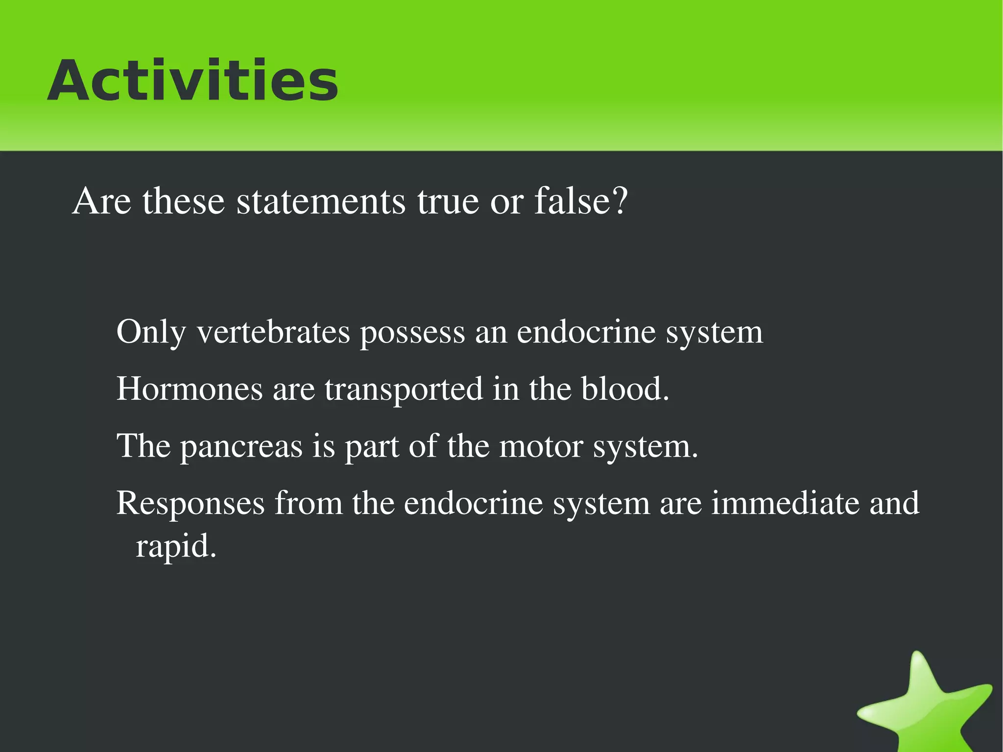 Activities

     Are these statements true or false?


       Only vertebrates possess an endocrine system
       Hormones are transported in the blood.
       The pancreas is part of the motor system.
       Responses from the endocrine system are immediate and 
        rapid.
       


                                  
 