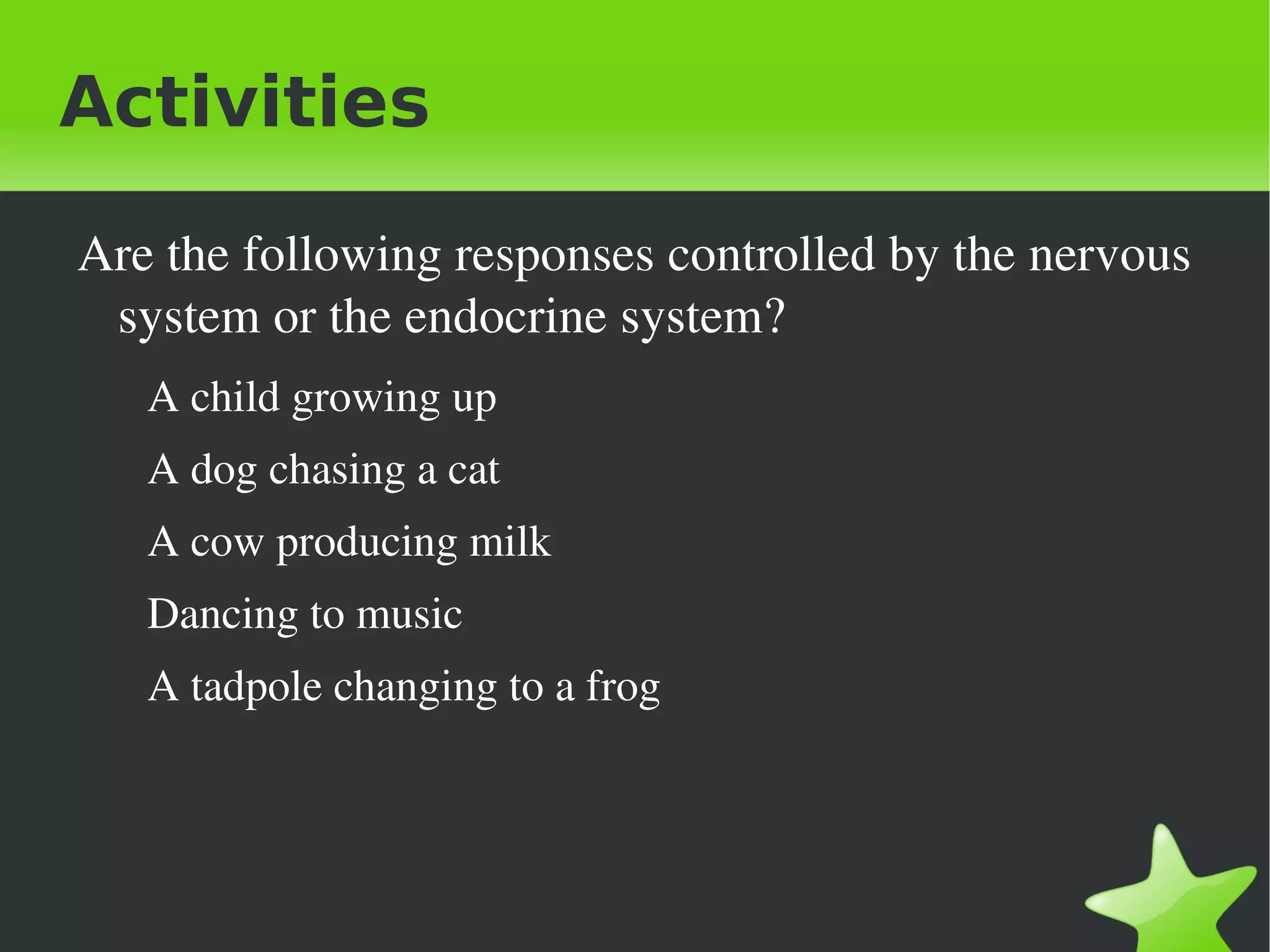 Activities

    Are the following responses controlled by the nervous 
     system or the endocrine system?
       A child growing up
       A dog chasing a cat
       A cow producing milk
       Dancing to music
       A tadpole changing to a frog




                                  
 