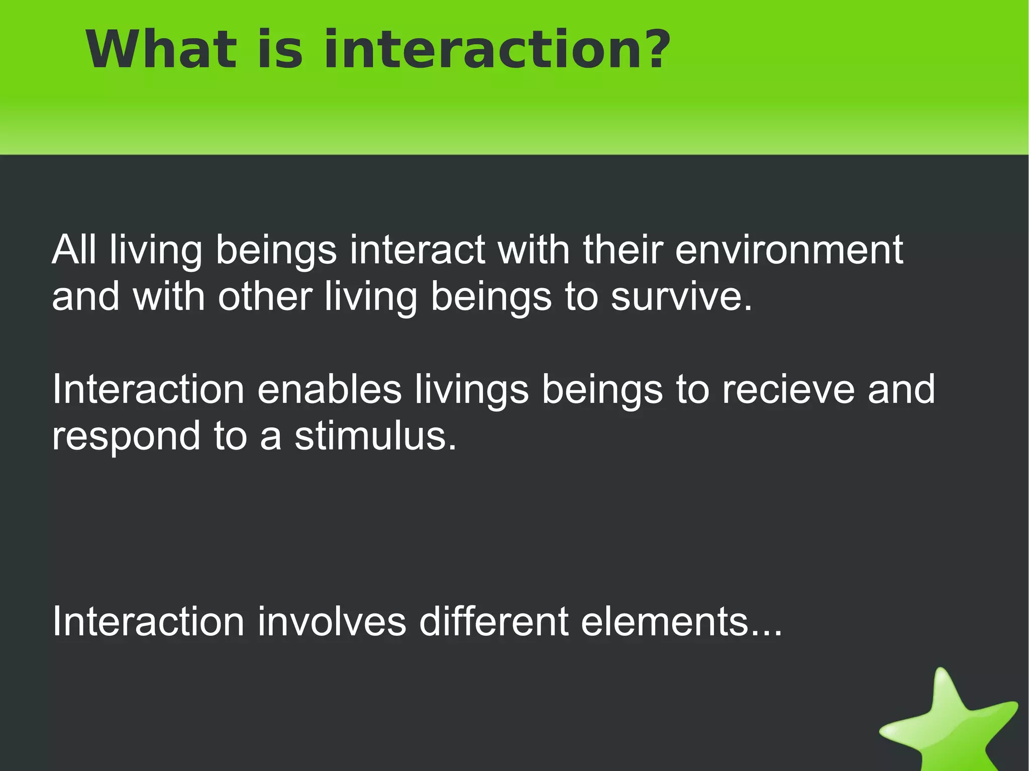 What is interaction?


All living beings interact with their environment
and with other living beings to survive.

Interaction enables livings beings to recieve and
respond to a stimulus.



Interaction involves different elements...

                           
 