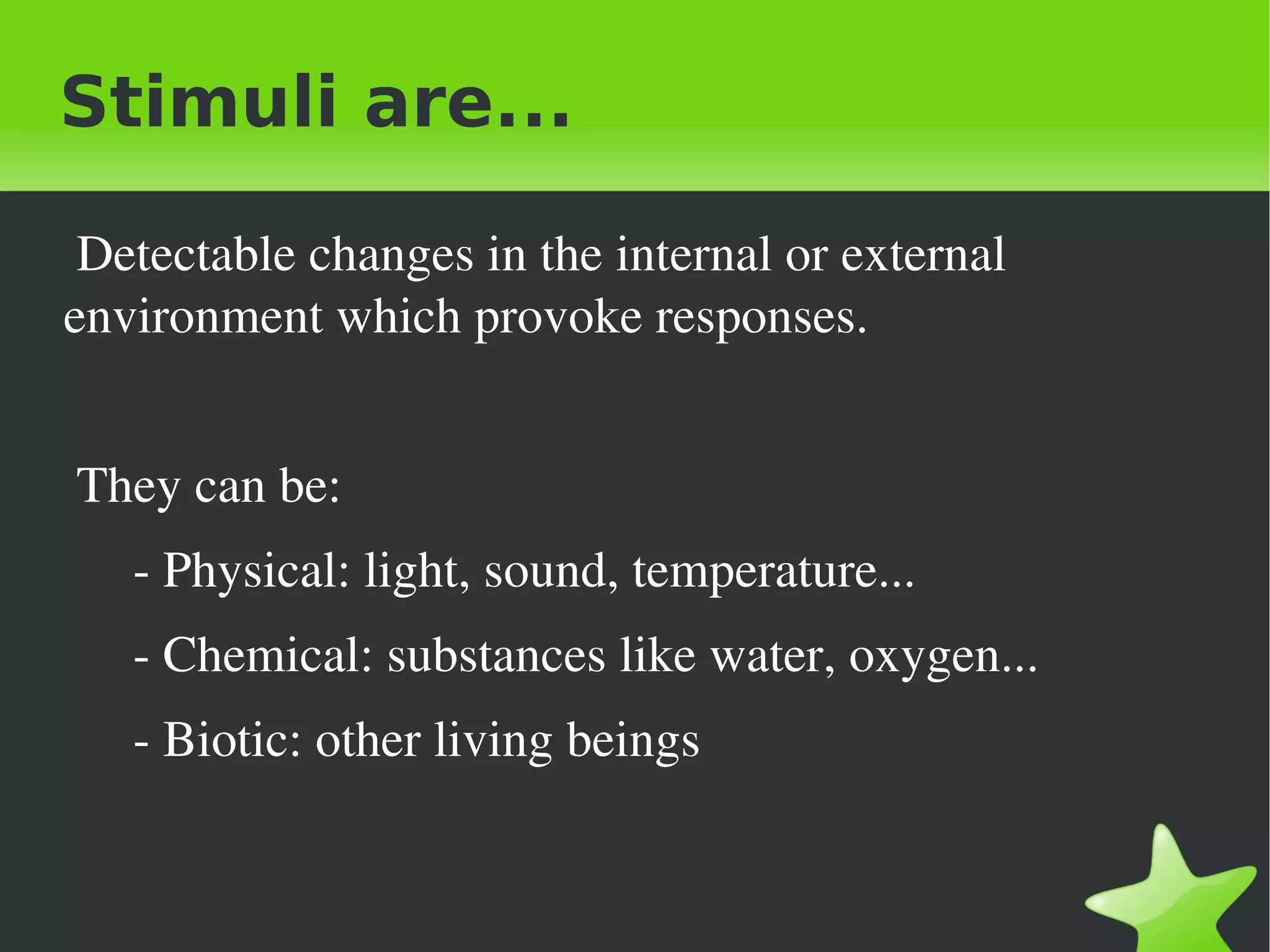 Stimuli are...

 Detectable changes in the internal or external 
environment which provoke responses.


 They can be: 
     ­ Physical: light, sound, temperature...
   ­ Chemical: substances like water, oxygen...
   ­ Biotic: other living beings 


                               
 