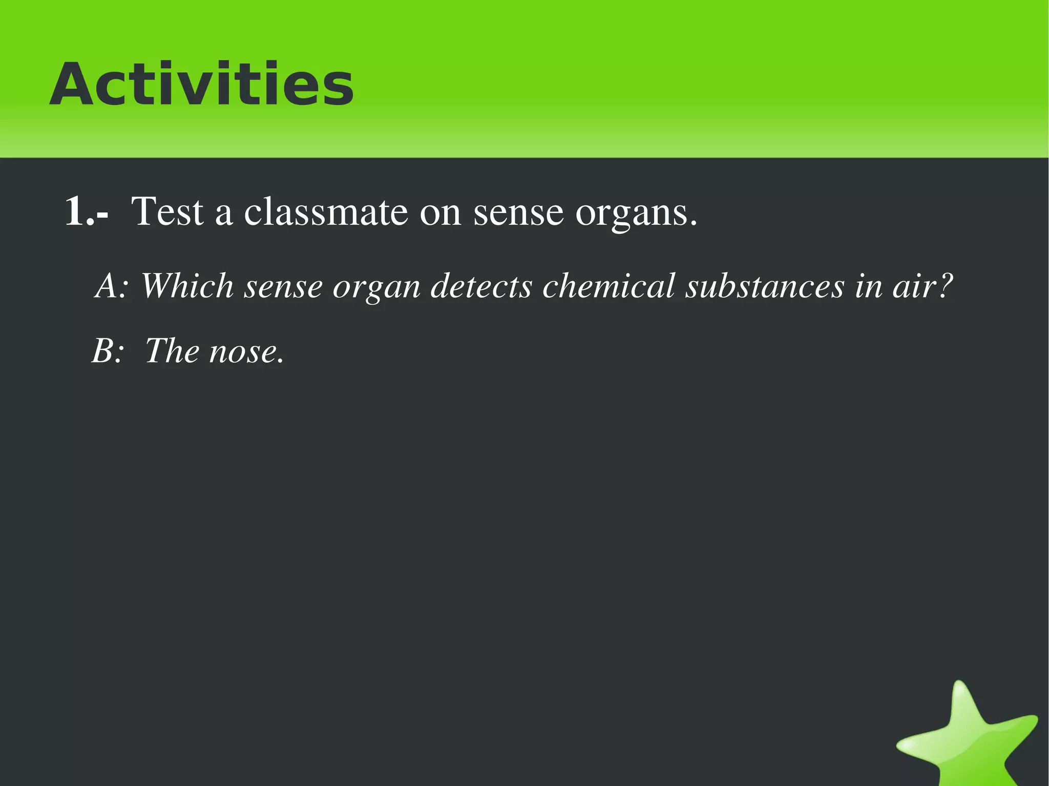 Activities

    1.­  Test a classmate on sense organs.
       A: Which sense organ detects chemical substances in air?
       B:  The nose.




                                   
 