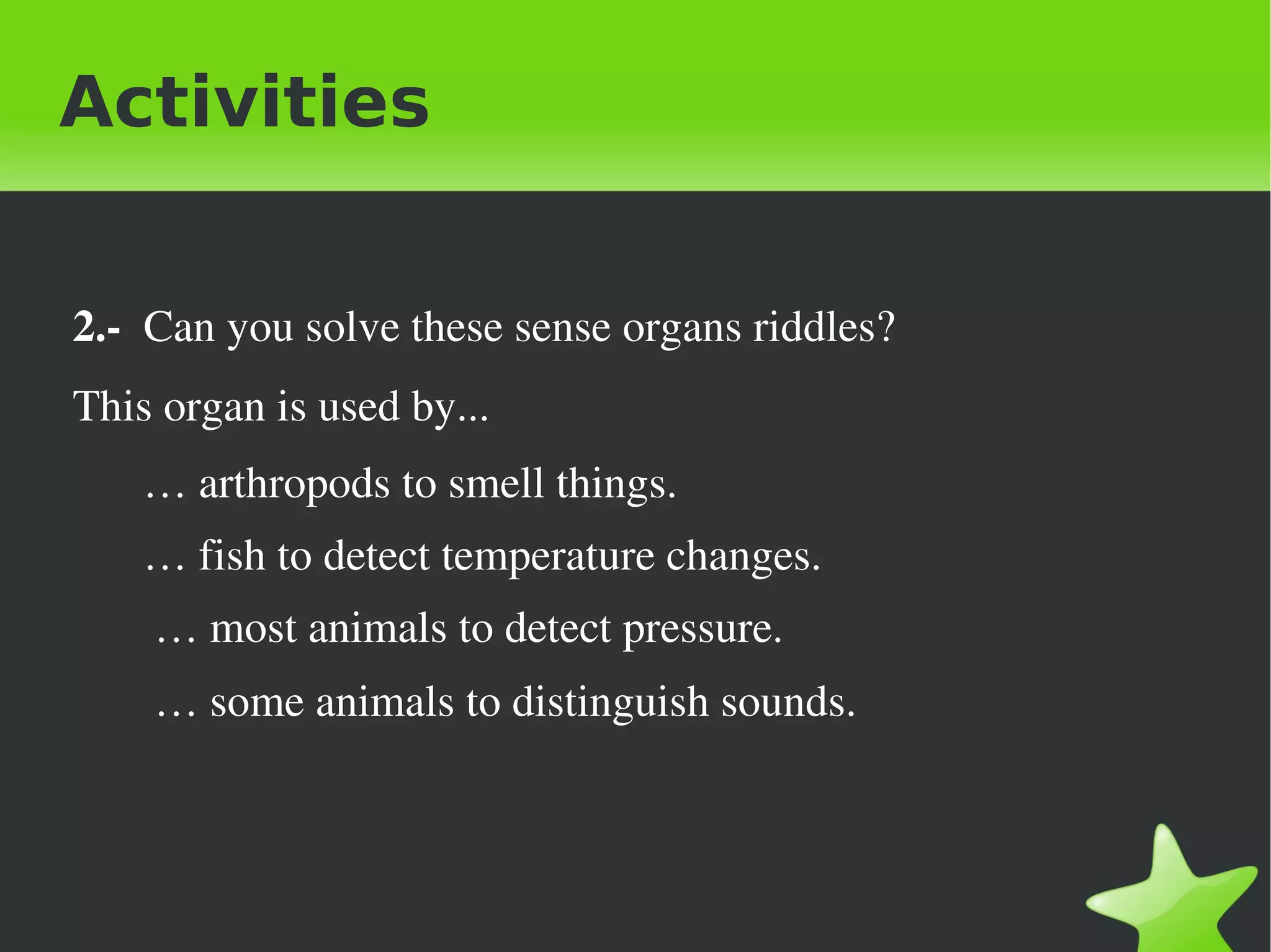 Activities


 2.­  Can you solve these sense organs riddles?
 This organ is used by...
     … arthropods to smell things.
     … fish to detect temperature changes.
      … most animals to detect pressure.
      … some animals to distinguish sounds. 



                                 
 