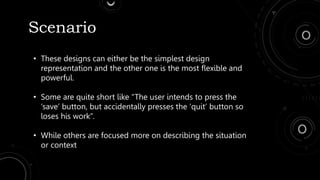 Scenario
• These designs can either be the simplest design
representation and the other one is the most flexible and
powerful.
• Some are quite short like “The user intends to press the
‘save’ button, but accidentally presses the ‘quit’ button so
loses his work”.
• While others are focused more on describing the situation
or context
 