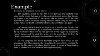 Example
Scenario for proposed movie player:
Ben would like to see the new film “Seven Samurai” and wants to invite
Alex, but he knows that Alex isn’t a fan on these type of genres. Ben decides
to inspect it to determine if she would take an interest on it. He then
connects to one of the movie sharing networks. While using his machine, it
gets a higher bandwidth to the shared connection. He feels a bit guilty.
He’s aware that he’ll receive an illegal copy of the film, but decides that
it’ll be fine as he intends to go to the cinema to watch it. After it downloads
to his machine he takes out his new personal movie player. He presses the
‘menu’ button and he used the arrow keys to scroll down to find the
‘Bluetooth connect’ and presses the select button on his screen.
On his computer, the movie download program now shows an icon
displaying that it has recognized a compatible device and then, he drags the
icon of the film over to the player. On the screen, it shows a “Downloading
now”, a percent indicator, and small whirling icon display.
 