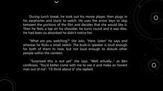 During lunch break, he took out his movie player, then plugs in
his earphones and starts to watch. He uses the arrow keys to skip
between the portions of the film and decides that she would like it.
Then he feels a tap on his shoulder. he turns round and it was Alex.
He had been so absorbed he didn’t notice her.
“What are you watching?” she asks. “Here, listen” he says and
whereas he flicks a small switch. The built-in speaker is loud enough
for both of them to hear, but not loud enough to disturb other
people within the canteen.
“Surprised this is out yet” she says. “Well actually...” as Ben
confesses, “You’d better come with me to see it and make an honest
man out of me”. “I’ll think about it” she replied.
 