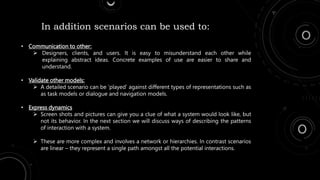 • Communication to other:
 Designers, clients, and users. It is easy to misunderstand each other while
explaining abstract ideas. Concrete examples of use are easier to share and
understand.
• Validate other models:
 A detailed scenario can be ‘played’ against different types of representations such as
as task models or dialogue and navigation models.
• Express dynamics
 Screen shots and pictures can give you a clue of what a system would look like, but
not its behavior. In the next section we will discuss ways of describing the patterns
of interaction with a system.
 These are more complex and involves a network or hierarchies. In contrast scenarios
are linear – they represent a single path amongst all the potential interactions.
In addition scenarios can be used to:
 