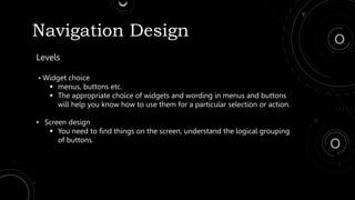 Navigation Design
Levels
• Widget choice
 menus, buttons etc.
 The appropriate choice of widgets and wording in menus and buttons
will help you know how to use them for a particular selection or action.
• Screen design
 You need to find things on the screen, understand the logical grouping
of buttons.
 